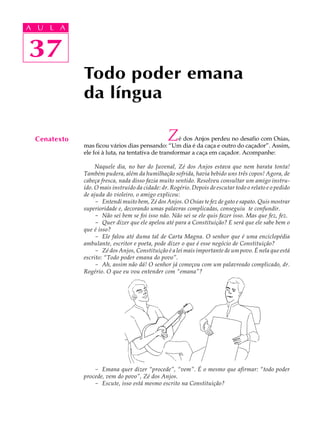 A UA U L A
     L A

    37
37
              Todo poder emana
              da língua

  Cenatexto                                      Z   é dos Anjos perdeu no desafio com Osias,
              mas ficou vários dias pensando: “Um dia é da caça e outro do caçador”. Assim,
              ele foi à luta, na tentativa de transformar a caça em caçador. Acompanhe:

                   Naquele dia, no bar do Juvenal, Zé dos Anjos estava que nem barata tonta!
              Também pudera, além da humilhação sofrida, havia bebido uns três copos! Agora, de
              cabeça fresca, nada disso fazia muito sentido. Resolveu consultar um amigo instru-
              ído. O mais instruído da cidade: dr. Rogério. Depois de escutar todo o relato e o pedido
              de ajuda do violeiro, o amigo explicou:
                   - Entendi muito bem, Zé dos Anjos. O Osias te fez de gato e sapato. Quis mostrar
              superioridade e, decorando umas palavras complicadas, conseguiu te confundir.
                   - Não sei bem se foi isso não. Não sei se ele quis fazer isso. Mas que fez, fez.
                   - Quer dizer que ele apelou até para a Constituição? E será que ele sabe bem o
              que é isso?
                   - Ele falou até duma tal de Carta Magna. O senhor que é uma enciclopédia
              ambulante, escritor e poeta, pode dizer o que é esse negócio de Constituição?
                   - Zé dos Anjos, Constituição é a lei mais importante de um povo. É nela que está
              escrito: “Todo poder emana do povo”.
                   - Ah, assim não dá! O senhor já começou com um palavreado complicado, dr.
              Rogério. O que eu vou entender com “emana”?




                  - Emana quer dizer “procede”, “vem”. É o mesmo que afirmar: “todo poder
              procede, vem do povo”, Zé dos Anjos.
                  - Escute, isso está mesmo escrito na Constituição?
 