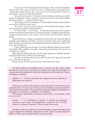 - Você quer ver? Eu tenho aqui uma Carta Magna. Aliás, todo mundo devia ter        A U L A
uma em casa. Veja o que está escrito no início. Artigo primeiro, parágrafo único:
“Todo poder emana do povo, que o exerce por meio de representantes eleitos, ou
diretamente, nos termos desta Constituição.”                                            37
     - Mas, será mesmo assim? O senhor, em sã consciência, acredita que o poder é
nosso? Acredita que o poder é do povo? Se é assim pra que é que tem presidente,
deputado, prefeito? - pergunta Zé dos Anjos.
     - Meu amigo, esses são, justamente, os representantes eleitos por nós. São eles
que exercem o poder em nosso nome.
     - Ah, mas no meu caso, nessa estória que está mexendo tanto comigo, o poder
veio mesmo foi das palavras daquele infeliz!...
     - É, Zé dos Anjos. - diz o amigo - As palavras muitas vezes têm esse papel:
servem como demonstração de força, servem para oprimir. As palavras são poderosas,
a língua é poderosíssima. Acho mesmo, Zé dos Anjos, que todo poder emana da
língua.
     O repentista coçou a cabeça, preocupado: veio buscar lã e saiu tosqueado. Queria
aprender umas palavras e descobriu, isso sim, que havia outras mais complicadas
ainda. Rogério, percebendo que suas divagações poderiam confundir a cabeça do Zé
dos Anjos, justificou-se:
     - É que o poder que vem da língua é um poder diferente daquele do presidente
da república. Mas, também é um poder. Veja que foi ele que botou você a perder na
contenda com o Osias.
     Depois daquele palavreado todo, Zé dos Anjos despediu-se, falando baixinho,
enquanto atravessava o jardim da casa do amigo:
     - Ah! não vou desistir não! pois quer saber de uma coisa? Água mole em pedra
dura, tanto bate até que fura.
     Daí por diante, Zé dos Anjos foi à luta. Ainda haveria de vencer.


    Ao tentar resolver um problema que o encucava, Zé dos Anjos acabou                  Dicionário
arrumando outros. Ficou enrolado nas palavras do amigo tão instruído. No
entanto, um dos problemas foi resolvido na própria conversa entre eles. Tratava-
se da palavra emanar :

    emanar. V. t. i. 1. Provir, proceder, sair, originar-se; manar, dimanar. 2.
    Desprender-se; exalar-se.

    Portanto, se o poder emana do povo, quer dizer que ele vem do povo, que é
originário dele. Ao votar, o povo delega, ou seja, transfere, passa esse poder aos
seus representantes eleitos. É isso que fazemos quando elegemos o presidente, os
deputados, os senadores, os prefeitos e os vereadores.
    Outra palavra importante da Cenatexto está na frase: “eles exercem o poder
em nosso nome”.

    exercer. V .t. d. 1. Preencher os deveres, as funções ou obrigações
    inerentes a (um cargo). 2. Desempenhar, cumprir. 3. Pôr em ação;
    praticar: 4. Adestrar, exercitar. 5. Levar a efeito; fazer sentir.

     O sentido usado na Cenatexto é o de desempenhar, cumprir as funções para
as quais alguém foi nomeado, designado ou eleito. Exercer o poder depois de
eleito é o mesmo que desempenhar ou cumprir o poder.
 