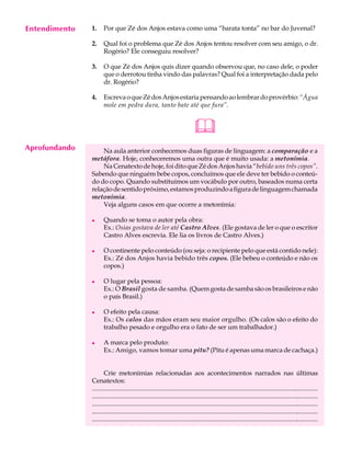 Entendimento
     A U L A   1.     Por que Zé dos Anjos estava como uma “barata tonta” no bar do Juvenal?


     37        2.     Qual foi o problema que Zé dos Anjos tentou resolver com seu amigo, o dr.
                      Rogério? Ele conseguiu resolver?

               3.     O que Zé dos Anjos quis dizer quando observou que, no caso dele, o poder
                      que o derrotou tinha vindo das palavras? Qual foi a interpretação dada pelo
                      dr. Rogério?

               4.     Escreva o que Zé dos Anjos estaria pensando ao lembrar do provérbio: “Água
                      mole em pedra dura, tanto bate até que fura”.


                                                                              
Aprofundando       Na aula anterior conhecemos duas figuras de linguagem: a comparação e a
               metáfora. Hoje, conheceremos uma outra que é muito usada: a metonímia.
                   Na Cenatexto de hoje, foi dito que Zé dos Anjos havia “bebido uns três copos”.
               Sabendo que ninguém bebe copos, concluímos que ele deve ter bebido o conteú-
               do do copo. Quando substituímos um vocábulo por outro, baseados numa certa
               relação de sentido próximo, estamos produzindo a figura de linguagem chamada
               metonímia.
                   Veja alguns casos em que ocorre a metonímia:

               l      Quando se toma o autor pela obra:
                      Ex.: Osias gostava de ler até Castro Alves. (Ele gostava de ler o que o escritor
                      Castro Alves escrevia. Ele lia os livros de Castro Alves.)

               l      O continente pelo conteúdo (ou seja: o recipiente pelo que está contido nele):
                      Ex.: Zé dos Anjos havia bebido três copos. (Ele bebeu o conteúdo e não os
                      copos.)

               l      O lugar pela pessoa:
                      Ex.: O Brasil gosta de samba. (Quem gosta de samba são os brasileiros e não
                      o país Brasil.)

               l      O efeito pela causa:
                      Ex.: Os calos das mãos eram seu maior orgulho. (Os calos são o efeito do
                      trabalho pesado e orgulho era o fato de ser um trabalhador.)

               l      A marca pelo produto:
                      Ex.: Amigo, vamos tomar uma pitu? (Pitu é apenas uma marca de cachaça.)


                      Crie metonímias relacionadas aos acontecimentos narrados nas últimas
               Cenatextos:
               ............................................................................................................................................
               ............................................................................................................................................
               ............................................................................................................................................
               ............................................................................................................................................
               ............................................................................................................................................
 