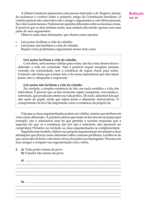 A última Cenatexto apresentou uma pessoa instruída, o dr. Rogério, tentan-                                                                   Redação
                                                                                                                                                  A U L A
do esclarecer o violeiro sobre o primeiro artigo da Constituição brasileira. O                                                                   no ar
violeiro parecia não concordar com o amigo e argumentava com idéias pessoais.
Na vida é assim mesmo. Podemos ter opiniões diferentes sobre as mesmas coisas.                                                                   37
É possível que os dois tenham razão, mas estejam discutindo apenas com uma
parte de seus argumentos.
    Observe estas duas afirmações, que dizem coisas opostas:

l      Leis justas facilitam a vida do cidadão.
l      Leis justas não facilitam a vida do cidadão.
       Repare como poderíamos argumentar nesses dois casos:


         Leis justas facilitam a vida do cidadão.
         Com efeito, sem normas válidas para todos, não há como desenvolver e
     defender a vida em sociedade. Não é possível sequer imaginar pessoas
     vivendo em comunidade, sem a existência de regras claras para todos.
     Contudo, não basta que existam leis, é de suma importância que elas sejam
     justas, isto é, adequadas e imparciais.

         Leis justas não facilitam a vida do cidadão.
         Na verdade, a simples existência de leis, em nada modifica a vida dos
     indivíduos. É preciso que as leis existentes sejam cumpridas, executadas e,
     sobretudo, que produzam efeitos na vida prática. De nada adiantam leis que
     não saem do papel, ainda que sejam justas e altamente democráticas. O
     cumprimento da lei é tão importante como a existência da própria lei.


    Veja que as duas argumentações podem ser válidas, mesmo que tenham em
vista coisas diferentes. A primeira afirma que todas as leis devem ser justas (por
exemplo, não é admissível uma lei que permita o racismo enquanto que a
segunda diz que só a existência das leis não é suficiente, elas precisam ser
cumpridas). Portanto, na verdade, as, duas argumentações se complementam.
    Seguindo esse modelo, elabore sua própria argumentação em relação a duas
afirmações que dizem coisas diferentes sobre o mesmo problema. Lembre-se de
que, nesse tipo de texto, vale muito a força das palavras empregadas. Discuta com
seus amigos e compare sua argumentação com a deles.

1.     a) Todo poder emana do povo.
       b) O poder não emana do povo.

       a) ..............................................................................................................................
..............................................................................................................................................
............................................................................................................................................
.............................................................................................................................................
............................................................................................................................................

       b) ..............................................................................................................................
..............................................................................................................................................
............................................................................................................................................
.............................................................................................................................................
............................................................................................................................................
 
