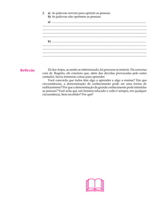 A U L A    2.     a) As palavras servem para oprimir as pessoas.
                  b) As palavras não oprimem as pessoas.

37                a) ..............................................................................................................................
           ..............................................................................................................................................
           ............................................................................................................................................
           .............................................................................................................................................
           ............................................................................................................................................
                  b) ..............................................................................................................................
           ..............................................................................................................................................
           ............................................................................................................................................
           .............................................................................................................................................
           ............................................................................................................................................




Reflexão       Zé dos Anjos, ao sentir-se inferiorizado, foi procurar se instruir. Da conversa
           com dr. Rogério, ele concluiu que, além das dúvidas provocadas pelo outro
           cantador, havia inúmeras coisas para aprender.
               Você concorda que todos têm algo a aprender e algo a ensinar? Em que
           circunstâncias, a demonstração de conhecimento pode ser uma forma de
           exibicionismo? Por que a demonstração de grande conhecimento pode intimidar
           as pessoas? Você acha que um homem educado e culto é sempre, em qualquer
           circunstância, bem-recebido? Por quê?




                                                                    
 