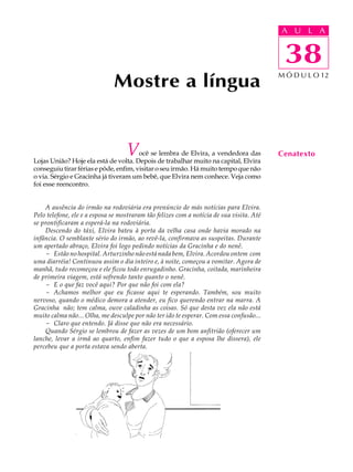 A UU AL
                                                                                          A L         A

                                                                                          38
                                                                                           38
                              Mostre a língua                                             M Ó D U L O 12




                                   V   ocê se lembra de Elvira, a vendedora das
Lojas União? Hoje ela está de volta. Depois de trabalhar muito na capital, Elvira
                                                                                          Cenatexto
conseguiu tirar férias e pôde, enfim, visitar o seu irmão. Há muito tempo que não
o via. Sérgio e Gracinha já tiveram um bebê, que Elvira nem conhece. Veja como
foi esse reencontro.


    A ausência do irmão na rodoviária era prenúncio de más notícias para Elvira.
Pelo telefone, ele e a esposa se mostraram tão felizes com a notícia de sua visita. Até
se prontificaram a esperá-la na rodoviária.
    Descendo do táxi, Elvira bateu à porta da velha casa onde havia morado na
infância. O semblante sério do irmão, ao revê-la, confirmava as suspeitas. Durante
um apertado abraço, Elvira foi logo pedindo notícias da Gracinha e do nenê.
    - Estão no hospital. Arturzinho não está nada bem, Elvira. Acordou ontem com
uma diarréia! Continuou assim o dia inteiro e, à noite, começou a vomitar. Agora de
manhã, tudo recomeçou e ele ficou todo enrugadinho. Gracinha, coitada, marinheira
de primeira viagem, está sofrendo tanto quanto o nenê.
    - E o que faz você aqui? Por que não foi com ela?
    - Achamos melhor que eu ficasse aqui te esperando. Também, sou muito
nervoso, quando o médico demora a atender, eu fico querendo entrar na marra. A
Gracinha não; tem calma, ouve caladinha as coisas. Só que desta vez ela não está
muito calma não... Olha, me desculpe por não ter ido te esperar. Com essa confusão...
    - Claro que entendo. Já disse que não era necessário.
    Quando Sérgio se lembrou de fazer as vezes de um bom anfitrião (oferecer um
lanche, levar a irmã ao quarto, enfim fazer tudo o que a esposa lhe dissera), ele
percebeu que a porta estava sendo aberta.
 