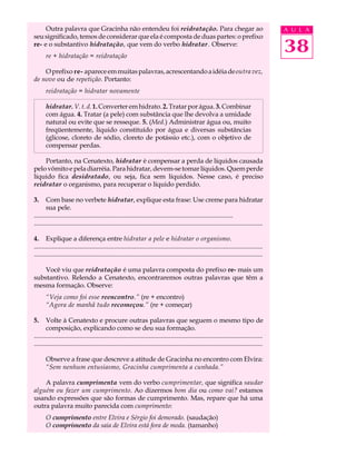Outra palavra que Gracinha não entendeu foi reidratação. Para chegar ao                                                                  A U L A
seu significado, temos de considerar que ela é composta de duas partes: o prefixo
re- e o substantivo hidratação, que vem do verbo hidratar . Observe:
       re + hidratação = reidratação
                                                                                                                                              38
    O prefixo re- aparece em muitas palavras, acrescentando a idéia de outra vez,
de novo ou de repetição. Portanto:
       reidratação = hidratar novamente

       hidratar. V. t. d. 1. Converter em hidrato. 2. Tratar por água. 3. Combinar
       com água. 4. Tratar (a pele) com substância que lhe devolva a umidade
       natural ou evite que se resseque. 5. (Med.) Administrar água ou, muito
       freqüentemente, líquido constituído por água e diversas substâncias
       (glicose, cloreto de sódio, cloreto de potássio etc.), com o objetivo de
       compensar perdas.

    Portanto, na Cenatexto, hidratar é compensar a perda de líquidos causada
pelo vômito e pela diarréia. Para hidratar, devem-se tomar líquidos. Quem perde
líquido fica desidratado, ou seja, fica sem líquidos. Nesse caso, é preciso
reidratar o organismo, para recuperar o líquido perdido.

3.     Com base no verbete hidratar, explique esta frase: Use creme para hidratar
       sua pele.
.........................................................................................................................
...........................................................................................................................................

4. Explique a diferença entre hidratar a pele e hidratar o organismo.
...........................................................................................................................................
...........................................................................................................................................

    Você viu que reidratação é uma palavra composta do prefixo re- mais um
substantivo. Relendo a Cenatexto, encontraremos outras palavras que têm a
mesma formação. Observe:
       “Veja como foi esse reencontro.” (re + encontro)
       “Agora de manhã tudo recomeçou.” (re + começar)

5.     Volte à Cenatexto e procure outras palavras que seguem o mesmo tipo de
       composição, explicando como se deu sua formação.
...........................................................................................................................................
...........................................................................................................................................

       Observe a frase que descreve a atitude de Gracinha no encontro com Elvira:
       “Sem nenhum entusiasmo, Gracinha cumprimenta a cunhada.”

    A palavra cumprimenta vem do verbo cumprimentar, que significa saudar
alguém ou fazer um cumprimento. Ao dizermos bom dia ou como vai? estamos
usando expressões que são formas de cumprimento. Mas, repare que há uma
outra palavra muito parecida com cumprimento:
       O cumprimento entre Elvira e Sérgio foi demorado. (saudação)
       O comprimento da saia de Elvira está fora de moda. (tamanho)
 