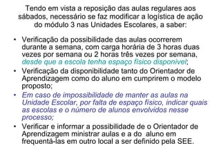 Tendo em vista a reposição das aulas regulares aos sábados, necessário se faz modificar a logística de ação do módulo 3 nas Unidades Escolares, a saber: Verificação da possibilidade das aulas ocorrerem durante a semana, com carga horária de 3 horas duas vezes por semana ou 2 horas três vezes por semana,  desde que a escola tenha espaço físico disponível ; Verificação da disponibilidade tanto do Orientador de Aprendizagem como do aluno em cumprirem o modelo proposto; Em caso de impossibilidade de manter as aulas na Unidade Escolar, por falta de espaço físico, indicar quais as escolas e o número de alunos envolvidos nesse processo; Verificar e informar a possibilidade de o Orientador de Aprendizagem ministrar aulas e a do  aluno em frequentá-las em outro local a ser definido pela SEE. 