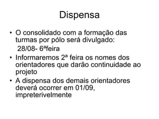 Dispensa O consolidado com a formação das turmas por pólo será divulgado: 28/08- 6ªfeira Informaremos 2ª feira os nomes dos orientadores que darão continuidade ao projeto A dispensa dos demais orientadores deverá ocorrer em 01/09, impreterivelmente 