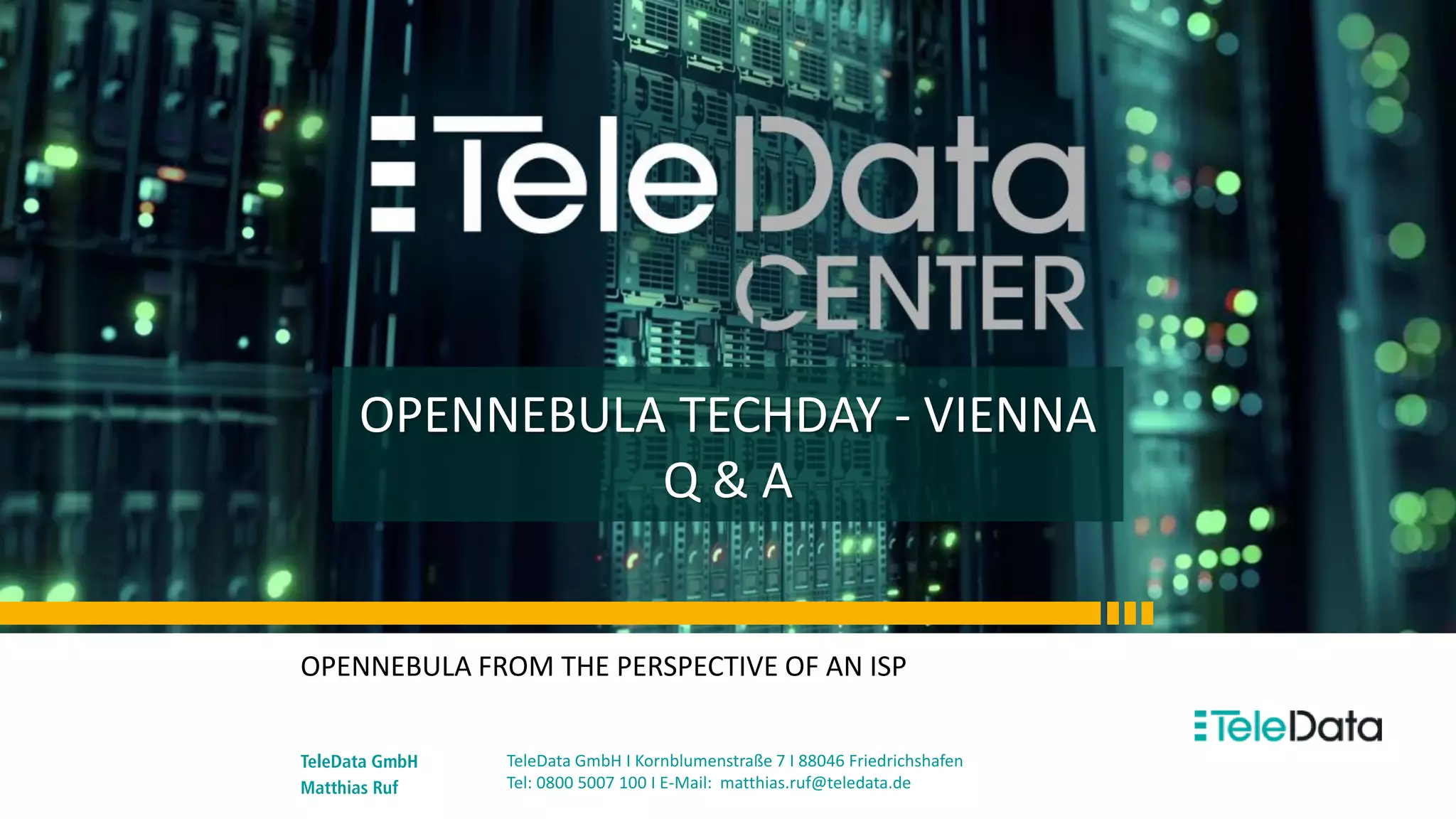 OPENNEBULA TECHDAY - VIENNA
Q & A
OPENNEBULA FROM THE PERSPECTIVE OF AN ISP
TeleData GmbH
Matthias Ruf
TeleData GmbH I Kornblumenstraße 7 I 88046 Friedrichshafen
Tel: 0800 5007 100 I E-Mail: matthias.ruf@teledata.de
 