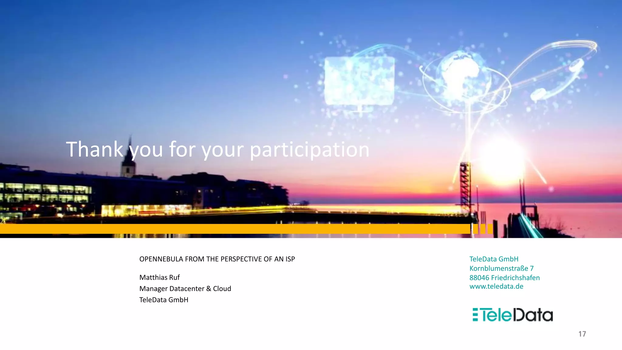 TeleData GmbH
Kornblumenstraße 7
88046 Friedrichshafen
www.teledata.de
OPENNEBULA FROM THE PERSPECTIVE OF AN ISP
Matthias Ruf
Manager Datacenter & Cloud
TeleData GmbH
Thank you for your participation
17
 