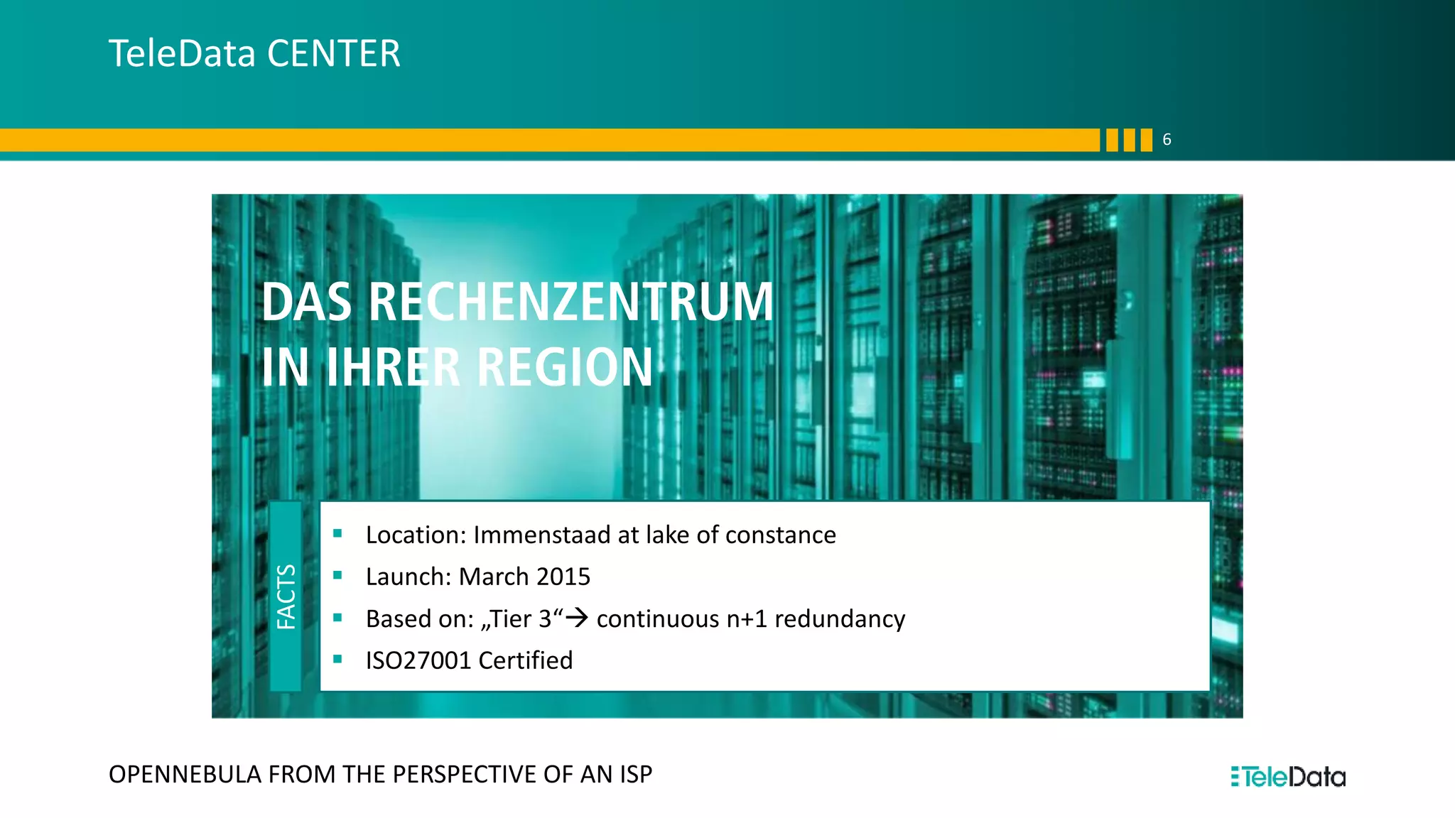 TeleData CENTER
6
OPENNEBULA FROM THE PERSPECTIVE OF AN ISP
DAS RECHENZENTRUM
IN IHRER REGION
FACTS
▪ Location: Immenstaad at lake of constance
▪ Launch: March 2015
▪ Based on: „Tier 3“→ continuous n+1 redundancy
▪ ISO27001 Certified
 