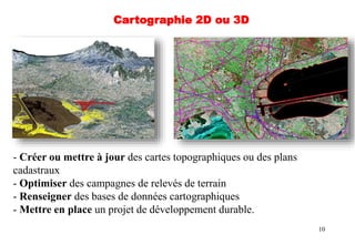 10
- Créer ou mettre à jour des cartes topographiques ou des plans
cadastraux
- Optimiser des campagnes de relevés de terrain
- Renseigner des bases de données cartographiques
- Mettre en place un projet de développement durable.
Cartographie 2D ou 3D
 