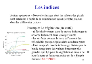 100
Les indices
Indices spectraux = Nouvelles images dont les valeurs des pixels
sont calculées à partir de la combinaison des différentes valeurs
dans les différentes bandes
Exemple: La végétation (en santé)
- réfléchit fortement dans le proche infrarouge et
absorbe fortement dans le rouge visible
- les surfaces comme la terre et l'eau ont des
réflexivités presque égales dans ces deux zones
- Une image du proche infrarouge divisée par la
bande rouge aura des valeurs beaucoup plus
grandes que 1,0 pour la végétation et autour de 1.0
pour la terre et l'eau: cet indice est le « Simple
Ratio » : SR = PIR/R
 