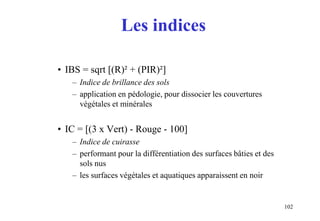 102
Les indices
• IBS = sqrt [(R)² + (PIR)²]
– Indice de brillance des sols
– application en pédologie, pour dissocier les couvertures
végétales et minérales
• IC = [(3 x Vert) - Rouge - 100]
– Indice de cuirasse
– performant pour la différentiation des surfaces bâties et des
sols nus
– les surfaces végétales et aquatiques apparaissent en noir
 