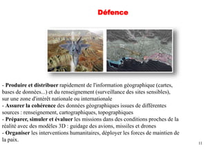 11
- Produire et distribuer rapidement de l'information géographique (cartes,
bases de données...) et du renseignement (surveillance des sites sensibles),
sur une zone d'intérêt nationale ou internationale
- Assurer la cohérence des données géographiques issues de différentes
sources : renseignement, cartographiques, topographiques
- Préparer, simuler et évaluer les missions dans des conditions proches de la
réalité avec des modèles 3D : guidage des avions, missiles et drones
- Organiser les interventions humanitaires, déployer les forces de maintien de
la paix.
Défence
 