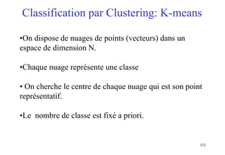 111
Classification par Clustering: K-means
•On dispose de nuages de points (vecteurs) dans un
espace de dimension N.
•Chaque nuage représente une classe
• On cherche le centre de chaque nuage qui est son point
représentatif.
•Le nombre de classe est fixé a priori.
 