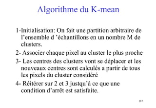 112
Algorithme du K-mean
1-Initialisation: On fait une partition arbitraire de
l’ensemble d ’échantillons en un nombre M de
clusters.
2- Associer chaque pixel au cluster le plus proche
3- Les centres des clusters vont se déplacer et les
nouveaux centres sont calculés a partir de tous
les pixels du cluster considéré
4- Réitérer sur 2 et 3 justqu’à ce que une
condition d’arrêt est satisfaite.
 