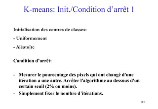 113
K-means: Init./Condition d’arrêt 1
Initialisation des centres de classes:
- Uniformement
- Aléatoire
Condition d’arrêt:
- Mesurer le pourcentage des pixels qui ont changé d'une
itération a une autre. Arrêter l'algorithme au dessous d'un
certain seuil (2% ou moins).
- Simplement fixer le nombre d’itérations.
 