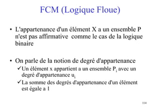114
FCM (Logique Floue)
• L'appartenance d'un élément X a un ensemble P
n'est pas affirmative comme le cas de la logique
binaire
• On parle de la notion de degré d'appartenance
Un élément x appartient a un ensemble Pi avec un
degré d'appartenance ui
La somme des degrés d'appartenance d'un élément
est égale a 1
 