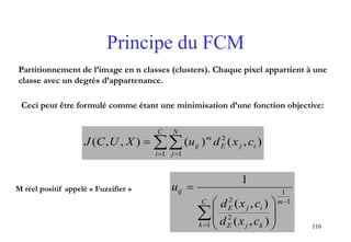 116
Principe du FCM
 

C
i
N
j
ijE
m
ij cxduXUCJ
1 1
2
),()(),,(
Partitionnement de l’image en n classes (clusters). Chaque pixel appartient à une
classe avec un degrés d’appartenance.
Ceci peut être formulé comme étant une minimisation d’une fonction objective:
M réel positif appelé « Fuzzifier »
1
1
1
2
2
),(
),(
1


 








mC
k kjE
ijE
ij
cxd
cxd
u
 