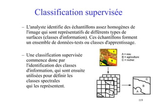 119
Classification supervisée
– L'analyste identifie des échantillons assez homogènes de
l'image qui sont représentatifs de différents types de
surfaces (classes d'information). Ces échantillons forment
un ensemble de données-tests ou classes d'apprentissage.
– Une classification supervisée
commence donc par
l'identification des classes
d'information, qui sont ensuite
utilisées pour définir les
classes spectrales
qui les représentent.
 