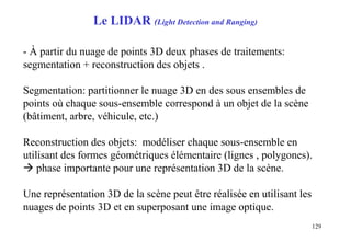 129
- À partir du nuage de points 3D deux phases de traitements:
segmentation + reconstruction des objets .
Segmentation: partitionner le nuage 3D en des sous ensembles de
points où chaque sous-ensemble correspond à un objet de la scène
(bâtiment, arbre, véhicule, etc.)
Reconstruction des objets: modéliser chaque sous-ensemble en
utilisant des formes géométriques élémentaire (lignes , polygones).
 phase importante pour une représentation 3D de la scène.
Une représentation 3D de la scène peut être réalisée en utilisant les
nuages de points 3D et en superposant une image optique.
Le LIDAR (Light Detection and Ranging)
 