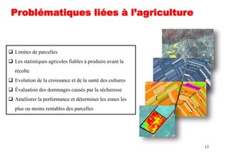 13
 Limites de parcelles
 Les statistiques agricoles fiables à produire avant la
récolte
 Evolution de la croissance et de la santé des cultures
 Évaluation des dommages causés par la sécheresse
 Améliorer la performance et déterminer les zones les
plus ou moins rentables des parcelles
Problématiques liées à l’agriculture
 