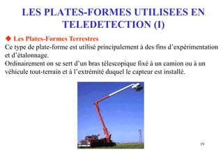 19
LES PLATES-FORMES UTILISEES EN
TELEDETECTION (I)
 Les Plates-Formes Terrestres
Ce type de plate-forme est utilisé principalement à des fins d’expérimentation
et d’étalonnage.
Ordinairement on se sert d’un bras télescopique fixé à un camion ou à un
véhicule tout-terrain et à l’extrémité duquel le capteur est installé.
 