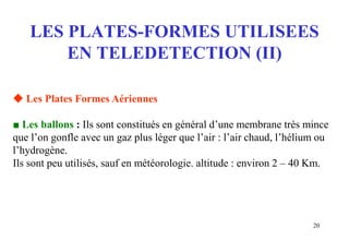 20
LES PLATES-FORMES UTILISEES
EN TELEDETECTION (II)
 Les Plates Formes Aériennes
■ Les ballons : Ils sont constitués en général d’une membrane très mince
que l’on gonfle avec un gaz plus léger que l’air : l’air chaud, l’hélium ou
l’hydrogène.
Ils sont peu utilisés, sauf en météorologie. altitude : environ 2 – 40 Km.
 