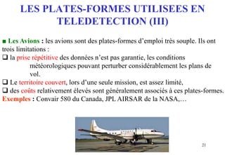21
LES PLATES-FORMES UTILISEES EN
TELEDETECTION (III)
■ Les Avions : les avions sont des plates-formes d’emploi très souple. Ils ont
trois limitations :
 la prise répétitive des données n’est pas garantie, les conditions
météorologiques pouvant perturber considérablement les plans de
vol.
 Le territoire couvert, lors d’une seule mission, est assez limité,
 des coûts relativement élevés sont généralement associés à ces plates-formes.
Exemples : Convair 580 du Canada, JPL AIRSAR de la NASA,…
 