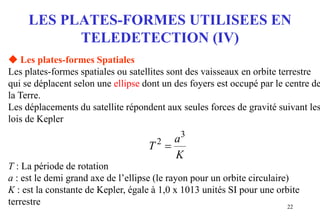 22
LES PLATES-FORMES UTILISEES EN
TELEDETECTION (IV)
K
a
T
3
2

 Les plates-formes Spatiales
Les plates-formes spatiales ou satellites sont des vaisseaux en orbite terrestre
qui se déplacent selon une ellipse dont un des foyers est occupé par le centre de
la Terre.
Les déplacements du satellite répondent aux seules forces de gravité suivant les
lois de Kepler
T : La période de rotation
a : est le demi grand axe de l’ellipse (le rayon pour un orbite circulaire)
K : est la constante de Kepler, égale à 1,0 x 1013 unités SI pour une orbite
terrestre
 