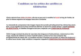 25
•Choix naturel d'une orbite circulaire, afin de ne pas avoir à modifier la focale le long de l'orbite, de
plus la vitesse angulaire de tangage reste alors constante.
•La nécessité de comparaison des images impose de survoler périodiquement les mêmes lieux de la
terre, ce qui signifie que la trace sol doit de refermer au bout d'un certain temps T, appelé PERIODE
DE REPETITIVITE, le satellite d'imagerie doit donc respecter une CONDITION DE PHASAGE.
•Enfin l'usage constant de prise de vues dans des longueurs d'onde précises, notamment en infra
rouge, impose de maîtriser au mieux l'activité solaire, surtout si l'on veut comparer des
enregistrements de même site. La condition est donc d'essayer de survoler un même lieu toujours à
la même heure locale. Cette condition à respecter s'appelle la CONDITION D'HELIOSYNCHRONISME.
Conditions sur les orbites des satellites en
télédétection
 