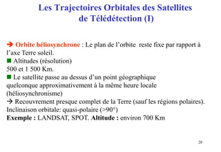 28
Les Trajectoires Orbitales des Satellites
de Télédétection (I)
 Orbite héliosynchrone : Le plan de l’orbite reste fixe par rapport à
l’axe Terre soleil.
 Altitudes (résolution)
500 et 1 500 Km.
 Le satellite passe au dessus d’un point géographique
quelconque approximativement à la même heure locale
(héliosynchronisme)
 Recouvrement presque complet de la Terre (sauf les régions polaires).
Inclinaison orbitale: quasi-polaire (>90°)
Exemple : LANDSAT, SPOT. Altitude : environ 700 Km
 