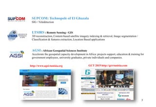 3
LTSIRS : Remote Sensing - GIS
3D reconstruction, Content-based satellite imagery indexing & retrieval, Image segmentation /
Classification & features extraction, Location Based applications
SUPCOM: Technopole of El Ghazala
SIG / Télédétection
AGSI : African Geospatial Sciences Institute
Accelerate the geospatial capacity development in Africa: projects support, education & training for
government employees, university graduates, private individuals and companies.
GCT 2015 http://gct-tunisia.comhttp://www.agsi-tunisia.org
 