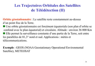 31
Les Trajectoires Orbitales des Satellites
de Télédétection (II)
Orbite géostationnaire : Le satellite reste constamment au-dessus
d’un point fixe de la Terre.
 Une orbite géostationnaire est forcément équatoriale (son plan d’orbite se
confond avec le plan équatorial) et circulaire. Altitude : environ 36 000 Km
 Elle permet la surveillance constante d’une partie de la Terre, soit entre
les parallèles de 81,3° nord et sud. Applications : météo et
télécommunications.
Exemple : GEOS (NOAA Geostationary Operational Environmental
Satellite), METEOSAT
 