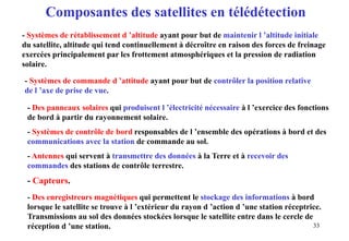 33
- Systèmes de rétablissement d ’altitude ayant pour but de maintenir l ’altitude initiale
du satellite, altitude qui tend continuellement à décroître en raison des forces de freinage
exercées principalement par les frottement atmosphériques et la pression de radiation
solaire.
- Systèmes de commande d ’attitude ayant pour but de contrôler la position relative
de l ’axe de prise de vue.
- Des panneaux solaires qui produisent l ’électricité nécessaire à l ’exercice des fonctions
de bord à partir du rayonnement solaire.
- Systèmes de contrôle de bord responsables de l ’ensemble des opérations à bord et des
communications avec la station de commande au sol.
- Antennes qui servent à transmettre des données à la Terre et à recevoir des
commandes des stations de contrôle terrestre.
- Capteurs.
- Des enregistreurs magnétiques qui permettent le stockage des informations à bord
lorsque le satellite se trouve à l ’extérieur du rayon d ’action d ’une station réceptrice.
Transmissions au sol des données stockées lorsque le satellite entre dans le cercle de
réception d ’une station.
Composantes des satellites en télédétection
 