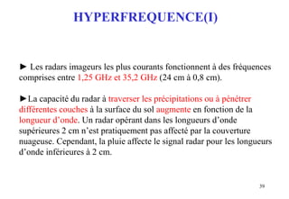39
HYPERFREQUENCE(I)
► Les radars imageurs les plus courants fonctionnent à des fréquences
comprises entre 1,25 GHz et 35,2 GHz (24 cm à 0,8 cm).
►La capacité du radar à traverser les précipitations ou à pénétrer
différentes couches à la surface du sol augmente en fonction de la
longueur d’onde. Un radar opérant dans les longueurs d’onde
supérieures 2 cm n’est pratiquement pas affecté par la couverture
nuageuse. Cependant, la pluie affecte le signal radar pour les longueurs
d’onde inférieures à 2 cm.
 