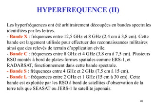 40
HYPERFREQUENCE (II)
Les hyperfréquences ont été arbitrairement découpées en bandes spectrales
identifiées par les lettres.
- Bande X : fréquences entre 12,5 GHz et 8 GHz (2,4 cm à 3,8 cm). Cette
bande est largement utilisée pour effectuer des reconnaissances militaires
ainsi que des relevés de terrain d’application civile.
- Bande C : fréquences entre 8 GHz et 4 GHz (3,8 cm à 7,5 cm). Plusieurs
RSO montés à bord de plates-formes spatiales comme ERS-1, et
RADARSAT, fonctionnement dans cette bande spectrale.
- Bande S : fréquences entre 4 GHz et 2 GHz (7,5 cm à 15 cm).
- Bande L : fréquences entre 2 GHz et 1 GHz (15 cm à 30 cm). Cette
bande est exploitée par les RSO à bord de satellites d’observation de la
terre tels que SEASAT ou JERS-1 le satellite japonais.
 