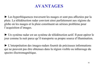 41
AVANTAGES
► Les hyperfréquences traversent les nuages et sont peu affectées par la
pluie. La télédétection radar convient ainsi parfaitement aux régions du
globe où les nuages et la pluie constituent un sérieux problème pour
l’acquisition d’images.
► Un système radar est un système de télédétection actif. Il peut opérer le
jour comme la nuit parce qu’il transporte sa propre source d’illumination.
► L’interprétation des images-radars fournit de précieuses informations
qui ne peuvent pas être obtenues dans la région visible ou infrarouge du
spectre électromagnétique.
 