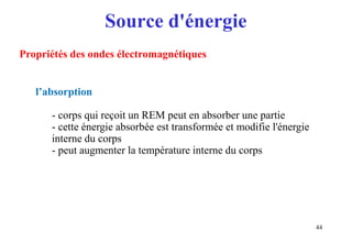 Source d'énergie
44
Propriétés des ondes électromagnétiques
l’absorption
- corps qui reçoit un REM peut en absorber une partie
- cette énergie absorbée est transformée et modifie l'énergie
interne du corps
- peut augmenter la température interne du corps
 