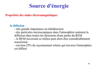 Source d'énergie
46
Propriétés des ondes électromagnétiques
la diffusion
- très grande importance en télédétection
- des particules microscopiques dans l'atmosphère amènent la
diffusion dans toutes les directions d'une partie du REM
- le REM traversant ce milieu peut alors être considérablement
transformé.
- environ 25% du rayonnement solaire qui traverse l'atmosphère
est diffusé
 