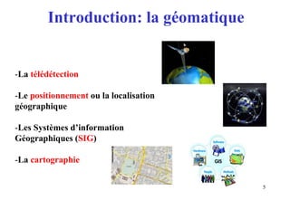 5
Introduction: la géomatique
-La télédétection
-Le positionnement ou la localisation
géographique
-Les Systèmes d’information
Géographiques (SIG)
-La cartographie
 