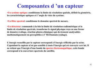 52
•Un système optique: conditionne la limite de résolution spatiale, définit la géométrie,
les caractéristique optiques et l ’angle de visée du système.
•Un filtre spectral: conditionne le domaine spectral de mesure.
•Un détecteur: commande à la fois la limite de résolution radiométrique et la
limite de résolution spectrale, transforme le signal physique reçu en une forme
de données (voltage, réaction photos-chimique) qui deviennent analysables
mathématiquement ou perceptibles à l ’Œil humain (codage).
L'énergie recueillie par le capteur correspond à l'énergie réfléchie par la scène.
Cependant le capteur n'est pas sensible à toute l'énergie qui est renvoyée vers lui. Il
ne retient que l'énergie d'une bande du spectre électromagnétique. cette bande
correspond à la couverture spectrale du satellite.
Composantes d ’un capteur
 