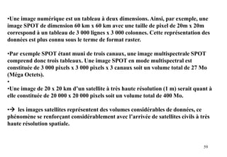 59
•Une image numérique est un tableau à deux dimensions. Ainsi, par exemple, une
image SPOT de dimension 60 km x 60 km avec une taille de pixel de 20m x 20m
correspond à un tableau de 3 000 lignes x 3 000 colonnes. Cette représentation des
données est plus connu sous le terme de format raster.
•Par exemple SPOT étant muni de trois canaux, une image multispectrale SPOT
comprend donc trois tableaux. Une image SPOT en mode multispectral est
constituée de 3 000 pixels x 3 000 pixels x 3 canaux soit un volume total de 27 Mo
(Méga Octets).
•
•Une image de 20 x 20 km d’un satellite à très haute résolution (1 m) serait quant à
elle constituée de 20 000 x 20 000 pixels soit un volume total de 400 Mo.
• les images satellites représentent des volumes considérables de données, ce
phénomène se renforçant considérablement avec l’arrivée de satellites civils à très
haute résolution spatiale.
 