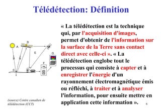 6
« La télédétection est la technique
qui, par l'acquisition d'images,
permet d'obtenir de l'information sur
la surface de la Terre sans contact
direct avec celle-ci ». « La
télédétection englobe tout le
processus qui consiste à capter et à
enregistrer l'énergie d'un
rayonnement électromagnétique émis
ou réfléchi, à traiter et à analyser
l'information, pour ensuite mettre en
application cette information ».
Télédétection: Définition
(source) Centre canadien de
télédétection (CCT)
 