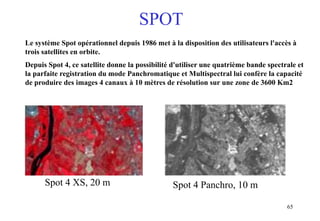 65
Le système Spot opérationnel depuis 1986 met à la disposition des utilisateurs l'accès à
trois satellites en orbite.
Depuis Spot 4, ce satellite donne la possibilité d'utiliser une quatrième bande spectrale et
la parfaite registration du mode Panchromatique et Multispectral lui confère la capacité
de produire des images 4 canaux à 10 mètres de résolution sur une zone de 3600 Km2
Spot 4 XS, 20 m Spot 4 Panchro, 10 m
SPOT
 