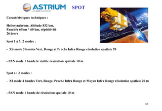 66
Caractéristiques techniques :
Heliosynchrone, Altitude 832 km,
Fauchée 60km * 60 km, répétitivité
26 jours
Spot 1 à 3: 2 modes :
- XS mode 3 bandes Vert, Rouge et Proche Infra Rouge résolution spatiale 20
- PAN mode 1 bande le visible résolution spatiale 10 m
Spot 4 : 2 modes :
- XI mode 4 bandes Vert, Rouge, Proche Infra Rouge et Moyen Infra Rouge résolution spatiale 20 m
- PAN mode 1 bande de résolution spatiale 10 m
SPOT
 