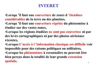 7
INTERET
•Lorsqu ’il faut une couverture de zones d ’étendues
considérables de la terre ou des planètes,
•Lorsqu ’il faut une couverture répétée du phénomène à
étudier sur des vastes zones,
•Lorsque les régions étudiées ne sont pas couvertes: ni par
des levés cartographiques ni par des photos aériennes
récentes,
•Lorsque l ’accès à l ’information classique est difficile voir
impossible pour des raisons politiques ou militaires,
•Lorsque les phénomènes à reconnaître ne peuvent être
bien perçus dans la totalité de leur grande extension
spatiale.
 