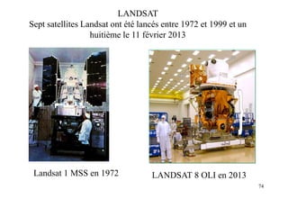 74
Landsat 1 MSS en 1972
LANDSAT
Sept satellites Landsat ont été lancés entre 1972 et 1999 et un
huitième le 11 février 2013
LANDSAT 8 OLI en 2013
 