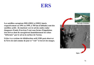 76
Les satellites européens ERS (ERS1 et ERS2, lancés
respectivement en 1991 en 1995, à 785 km d'altitude) sont des
satellites actifs : ils émettent vers le sol des ondes radar
(longueur d'onde d'environ 5 cm) sous forme d'impulsions
très brèves dont ils enregistrent immédiatement les échos
"déformés" par le sol ou la surface de l'océan.
Grâce à ce système de télédétection actif, ERS peut observer
la Terre de nuit comme de jour et "voir" à travers les nuages.
ERS
 