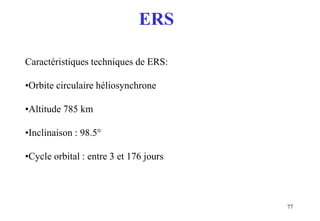 77
Caractéristiques techniques de ERS:
•Orbite circulaire héliosynchrone
•Altitude 785 km
•Inclinaison : 98.5°
•Cycle orbital : entre 3 et 176 jours
ERS
 