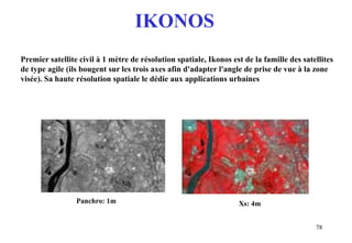 78
Premier satellite civil à 1 mètre de résolution spatiale, Ikonos est de la famille des satellites
de type agile (ils bougent sur les trois axes afin d'adapter l'angle de prise de vue à la zone
visée). Sa haute résolution spatiale le dédie aux applications urbaines
Panchro: 1m Xs: 4m
IKONOS
 