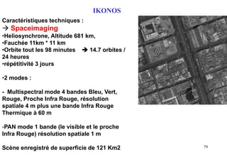 79
Caractéristiques techniques :
 Spaceimaging
•Heliosynchrone, Altitude 681 km,
•Fauchée 11km * 11 km
•Orbite tout les 98 minutes  14.7 orbites /
24 heures
•répétitivité 3 jours
•2 modes :
- Multispectral mode 4 bandes Bleu, Vert,
Rouge, Proche Infra Rouge, résolution
spatiale 4 m plus une bande Infra Rouge
Thermique à 60 m
-PAN mode 1 bande (le visible et le proche
Infra Rouge) résolution spatiale 1 m
Scène enregistré de superficie de 121 Km2
IKONOS
 